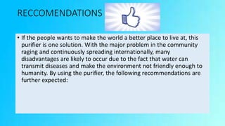 RECCOMENDATIONS
• If the people wants to make the world a better place to live at, this
purifier is one solution. With the major problem in the community
raging and continuously spreading internationally, many
disadvantages are likely to occur due to the fact that water can
transmit diseases and make the environment not friendly enough to
humanity. By using the purifier, the following recommendations are
further expected:
 