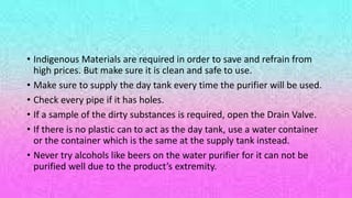 • Indigenous Materials are required in order to save and refrain from
high prices. But make sure it is clean and safe to use.
• Make sure to supply the day tank every time the purifier will be used.
• Check every pipe if it has holes.
• If a sample of the dirty substances is required, open the Drain Valve.
• If there is no plastic can to act as the day tank, use a water container
or the container which is the same at the supply tank instead.
• Never try alcohols like beers on the water purifier for it can not be
purified well due to the product’s extremity.
 