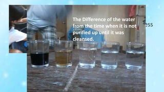 Letting the
water flow while
undergoing the process
of cleaning.
The Difference of the water
from the time when it is not
purified up until it was
cleansed.
 