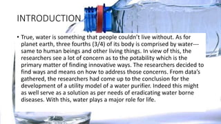 INTRODUCTION
• True, water is something that people couldn’t live without. As for
planet earth, three fourths (3/4) of its body is comprised by water---
same to human beings and other living things. In view of this, the
researchers see a lot of concern as to the potability which is the
primary matter of finding innovative ways. The researchers decided to
find ways and means on how to address those concerns. From data’s
gathered, the researchers had come up to the conclusion for the
development of a utility model of a water purifier. Indeed this might
as well serve as a solution as per needs of eradicating water borne
diseases. With this, water plays a major role for life.
 