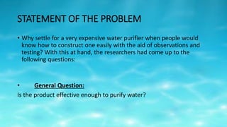STATEMENT OF THE PROBLEM
• Why settle for a very expensive water purifier when people would
know how to construct one easily with the aid of observations and
testing? With this at hand, the researchers had come up to the
following questions:
• General Question:
Is the product effective enough to purify water?
 