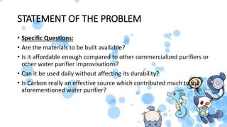 STATEMENT OF THE PROBLEM
• Specific Questions:
• Are the materials to be built available?
• Is it affordable enough compared to other commercialized purifiers or
other water purifier improvisations?
• Can it be used daily without affecting its durability?
• Is Carbon really an effective source which contributed much to the
aforementioned water purifier?
 