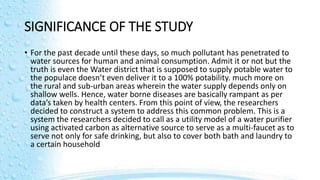 SIGNIFICANCE OF THE STUDY
• For the past decade until these days, so much pollutant has penetrated to
water sources for human and animal consumption. Admit it or not but the
truth is even the Water district that is supposed to supply potable water to
the populace doesn’t even deliver it to a 100% potability. much more on
the rural and sub-urban areas wherein the water supply depends only on
shallow wells. Hence, water borne diseases are basically rampant as per
data’s taken by health centers. From this point of view, the researchers
decided to construct a system to address this common problem. This is a
system the researchers decided to call as a utility model of a water purifier
using activated carbon as alternative source to serve as a multi-faucet as to
serve not only for safe drinking, but also to cover both bath and laundry to
a certain household
 