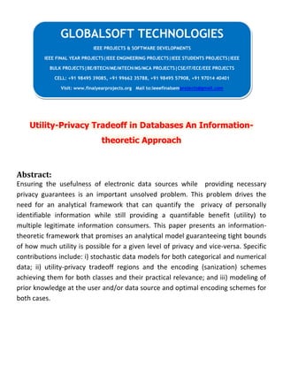 Utility-Privacy Tradeoff in Databases An Information-
theoretic Approach
Abstract:
Ensuring the usefulness of electronic data sources while providing necessary
privacy guarantees is an important unsolved problem. This problem drives the
need for an analytical framework that can quantify the privacy of personally
identifiable information while still providing a quantifable benefit (utility) to
multiple legitimate information consumers. This paper presents an information-
theoretic framework that promises an analytical model guaranteeing tight bounds
of how much utility is possible for a given level of privacy and vice-versa. Specific
contributions include: i) stochastic data models for both categorical and numerical
data; ii) utility-privacy tradeoff regions and the encoding (sanization) schemes
achieving them for both classes and their practical relevance; and iii) modeling of
prior knowledge at the user and/or data source and optimal encoding schemes for
both cases.
GLOBALSOFT TECHNOLOGIES
IEEE PROJECTS & SOFTWARE DEVELOPMENTS
IEEE FINAL YEAR PROJECTS|IEEE ENGINEERING PROJECTS|IEEE STUDENTS PROJECTS|IEEE
BULK PROJECTS|BE/BTECH/ME/MTECH/MS/MCA PROJECTS|CSE/IT/ECE/EEE PROJECTS
CELL: +91 98495 39085, +91 99662 35788, +91 98495 57908, +91 97014 40401
Visit: www.finalyearprojects.org Mail to:ieeefinalsemprojects@gmail.com
 