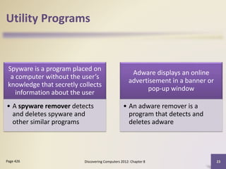 Utility Programs
Spyware is a program placed on
a computer without the user’s
knowledge that secretly collects
information about the user
• A spyware remover detects
and deletes spyware and
other similar programs
Adware displays an online
advertisement in a banner or
pop-up window
• An adware remover is a
program that detects and
deletes adware
Discovering Computers 2012: Chapter 8 23
Page 426
 