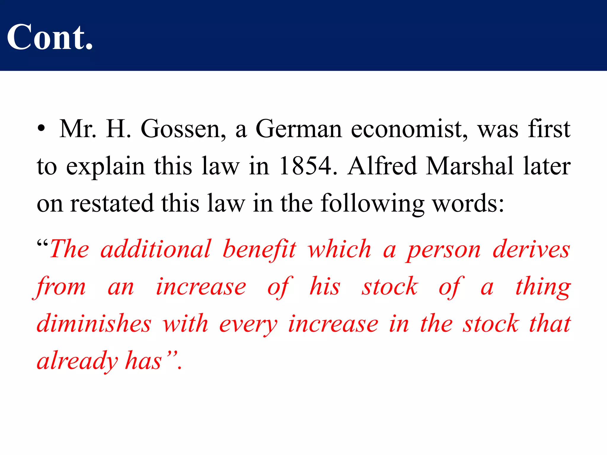 Cont.
• Mr. H. Gossen, a German economist, was first
to explain this law in 1854. Alfred Marshal later
on restated this law in the following words:
“The additional benefit which a person derives
from an increase of his stock of a thing
diminishes with every increase in the stock that
already has”.
 