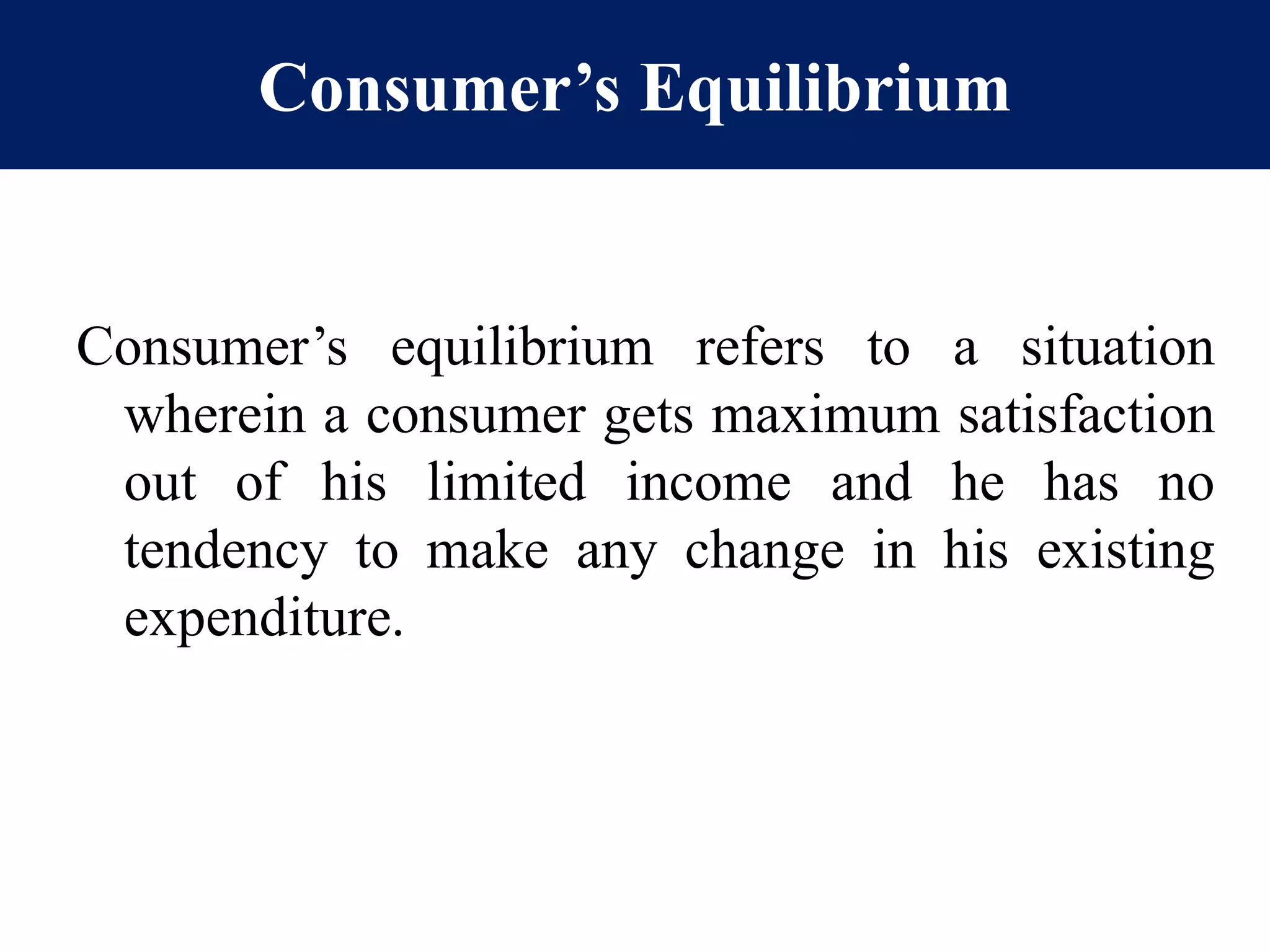 Consumer’s Equilibrium
Consumer’s equilibrium refers to a situation
wherein a consumer gets maximum satisfaction
out of his limited income and he has no
tendency to make any change in his existing
expenditure.
 