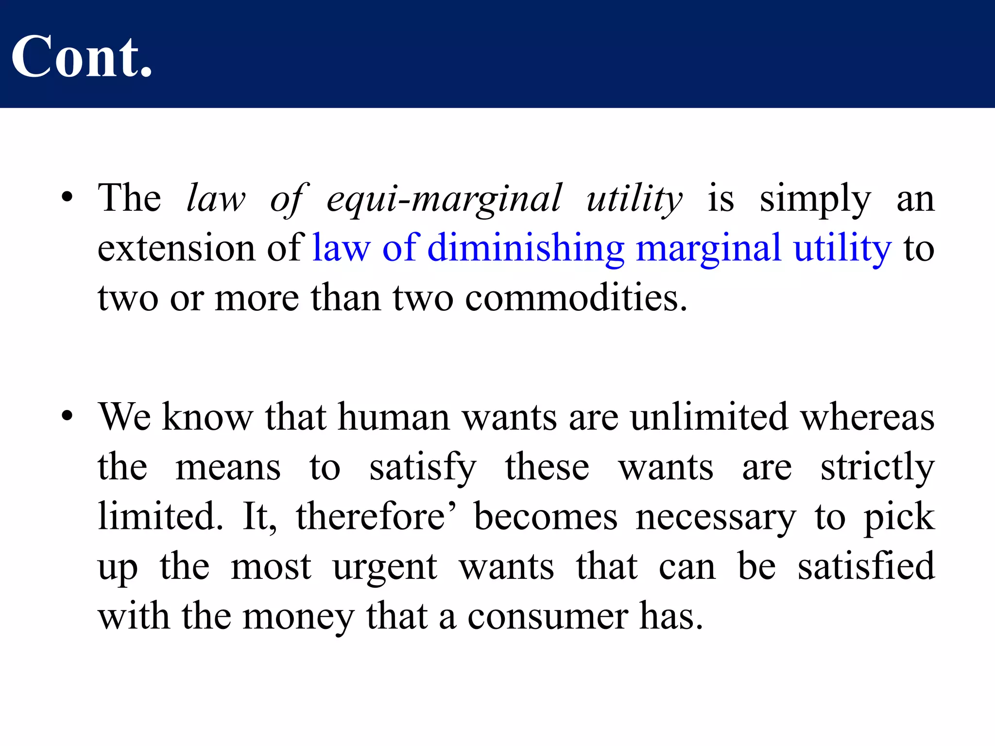 Cont.
• The law of equi-marginal utility is simply an
extension of law of diminishing marginal utility to
two or more than two commodities.
• We know that human wants are unlimited whereas
the means to satisfy these wants are strictly
limited. It, therefore’ becomes necessary to pick
up the most urgent wants that can be satisfied
with the money that a consumer has.
 