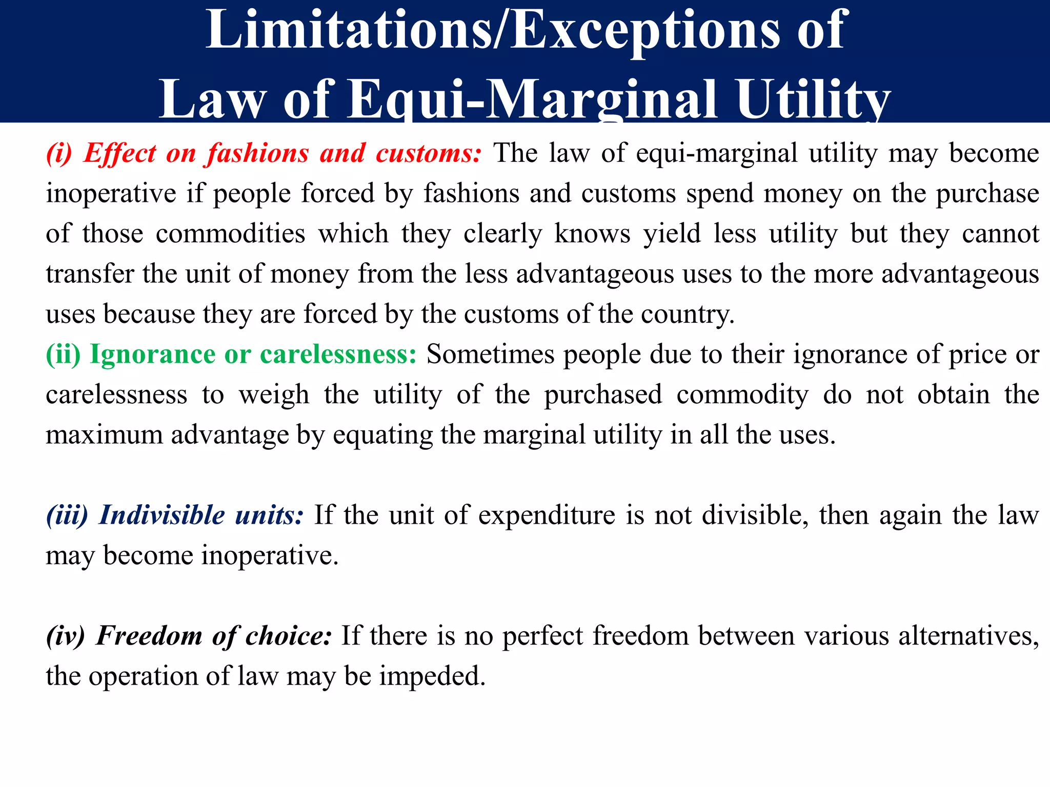 Limitations/Exceptions of
Law of Equi-Marginal Utility
(i) Effect on fashions and customs: The law of equi-marginal utility may become
inoperative if people forced by fashions and customs spend money on the purchase
of those commodities which they clearly knows yield less utility but they cannot
transfer the unit of money from the less advantageous uses to the more advantageous
uses because they are forced by the customs of the country.
(ii) Ignorance or carelessness: Sometimes people due to their ignorance of price or
carelessness to weigh the utility of the purchased commodity do not obtain the
maximum advantage by equating the marginal utility in all the uses.
(iii) Indivisible units: If the unit of expenditure is not divisible, then again the law
may become inoperative.
(iv) Freedom of choice: If there is no perfect freedom between various alternatives,
the operation of law may be impeded.
 