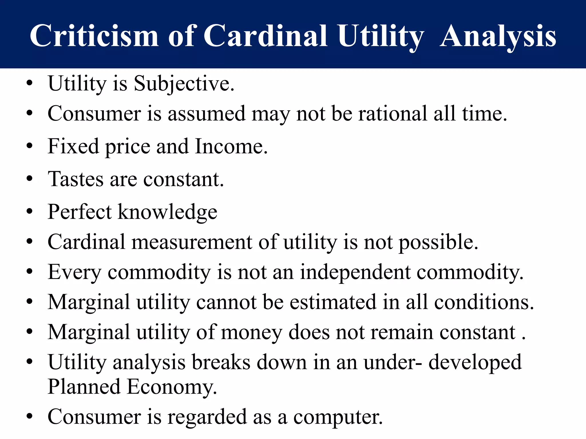 Criticism of Cardinal Utility Analysis
• Utility is Subjective.
• Consumer is assumed may not be rational all time.
• Fixed price and Income.
• Tastes are constant.
• Perfect knowledge
• Cardinal measurement of utility is not possible.
• Every commodity is not an independent commodity.
• Marginal utility cannot be estimated in all conditions.
• Marginal utility of money does not remain constant .
• Utility analysis breaks down in an under- developed
Planned Economy.
• Consumer is regarded as a computer.
 