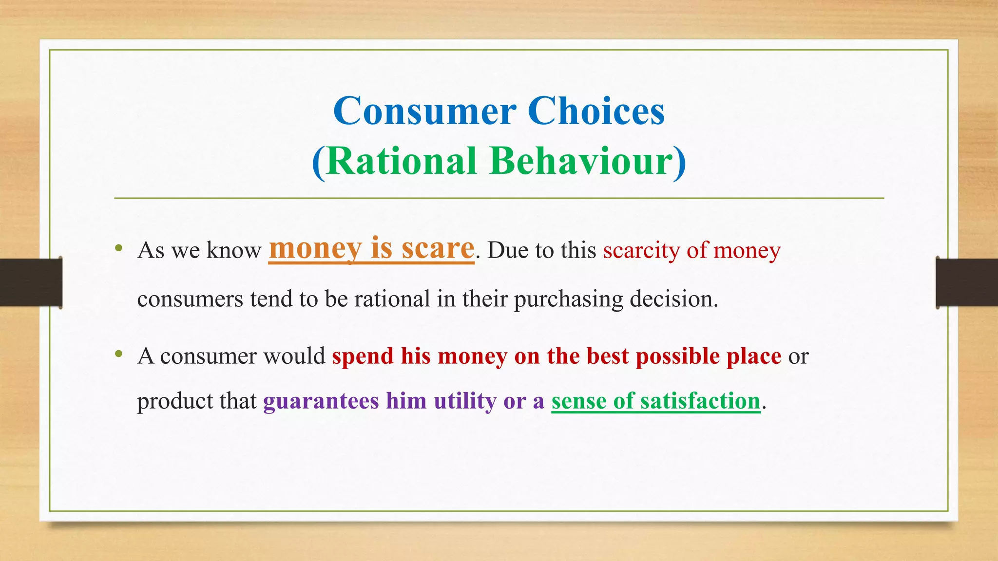 Consumer Choices
(Rational Behaviour)
• As we know money is scare. Due to this scarcity of money
consumers tend to be rational in their purchasing decision.
• A consumer would spend his money on the best possible place or
product that guarantees him utility or a sense of satisfaction.