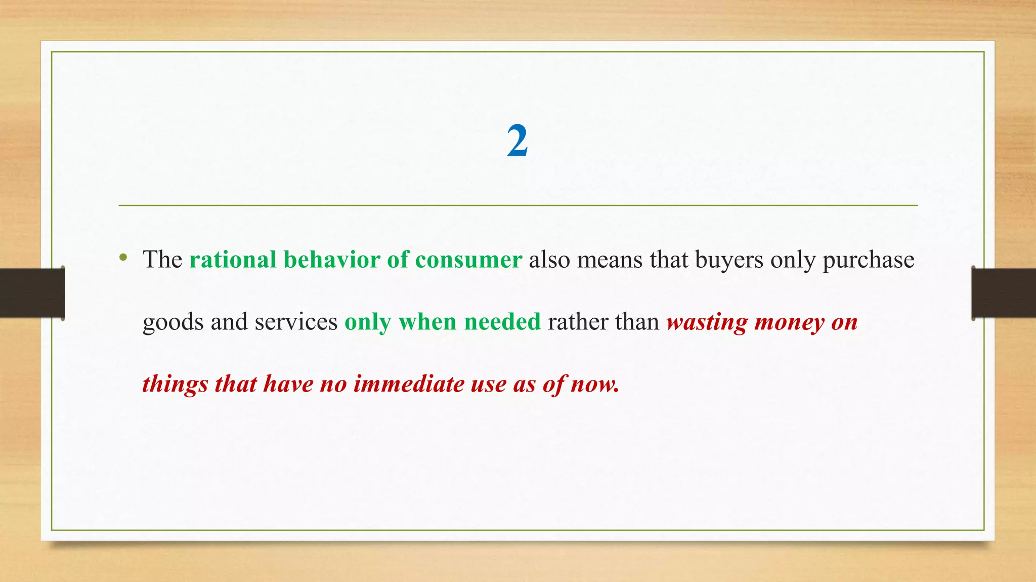 2
• The rational behavior of consumer also means that buyers only purchase
goods and services only when needed rather than wasting money on
things that have no immediate use as of now.