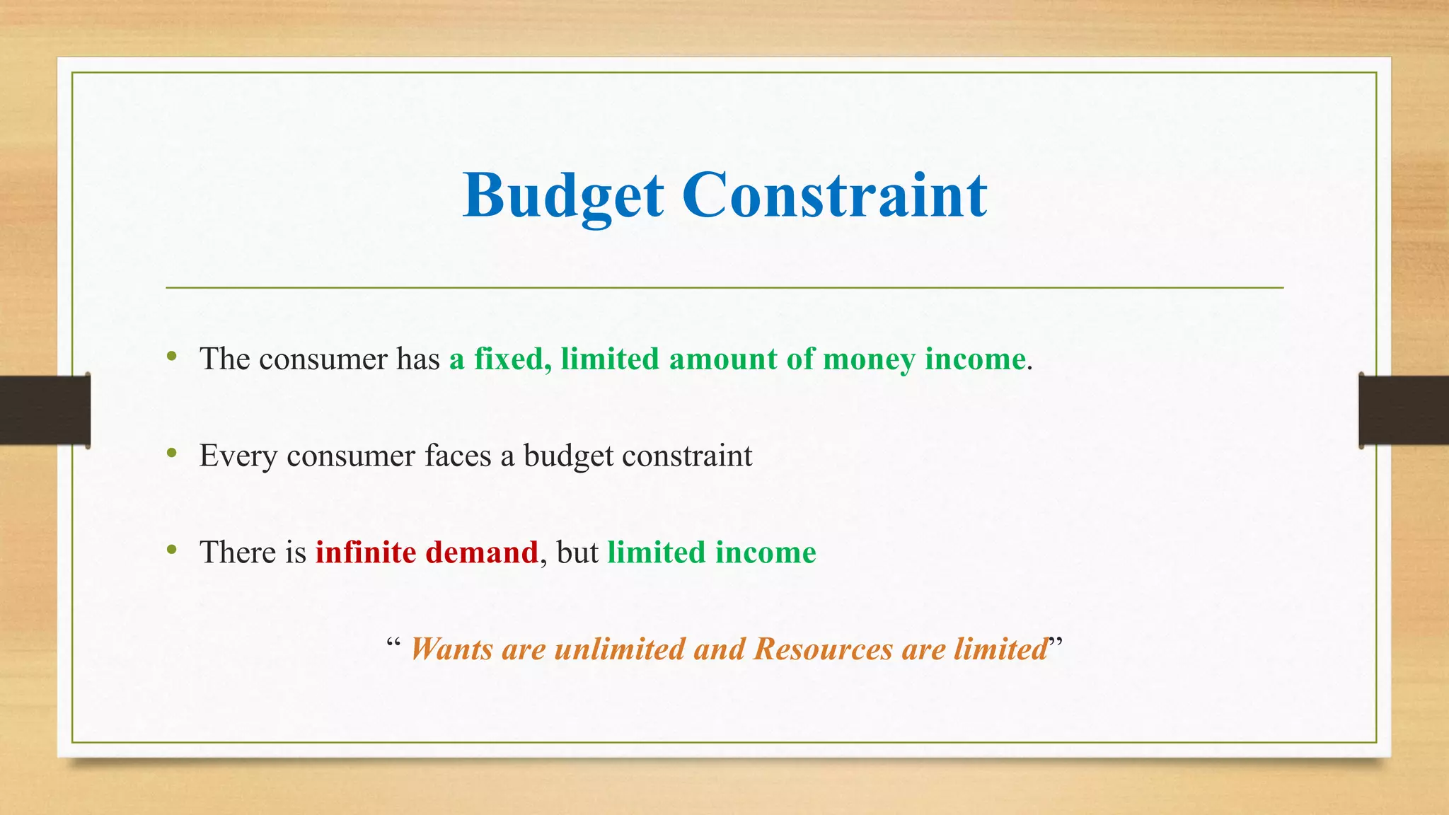 Budget Constraint
• The consumer has a fixed, limited amount of money income.
• Every consumer faces a budget constraint
• There is infinite demand, but limited income
“ Wants are unlimited and Resources are limited”