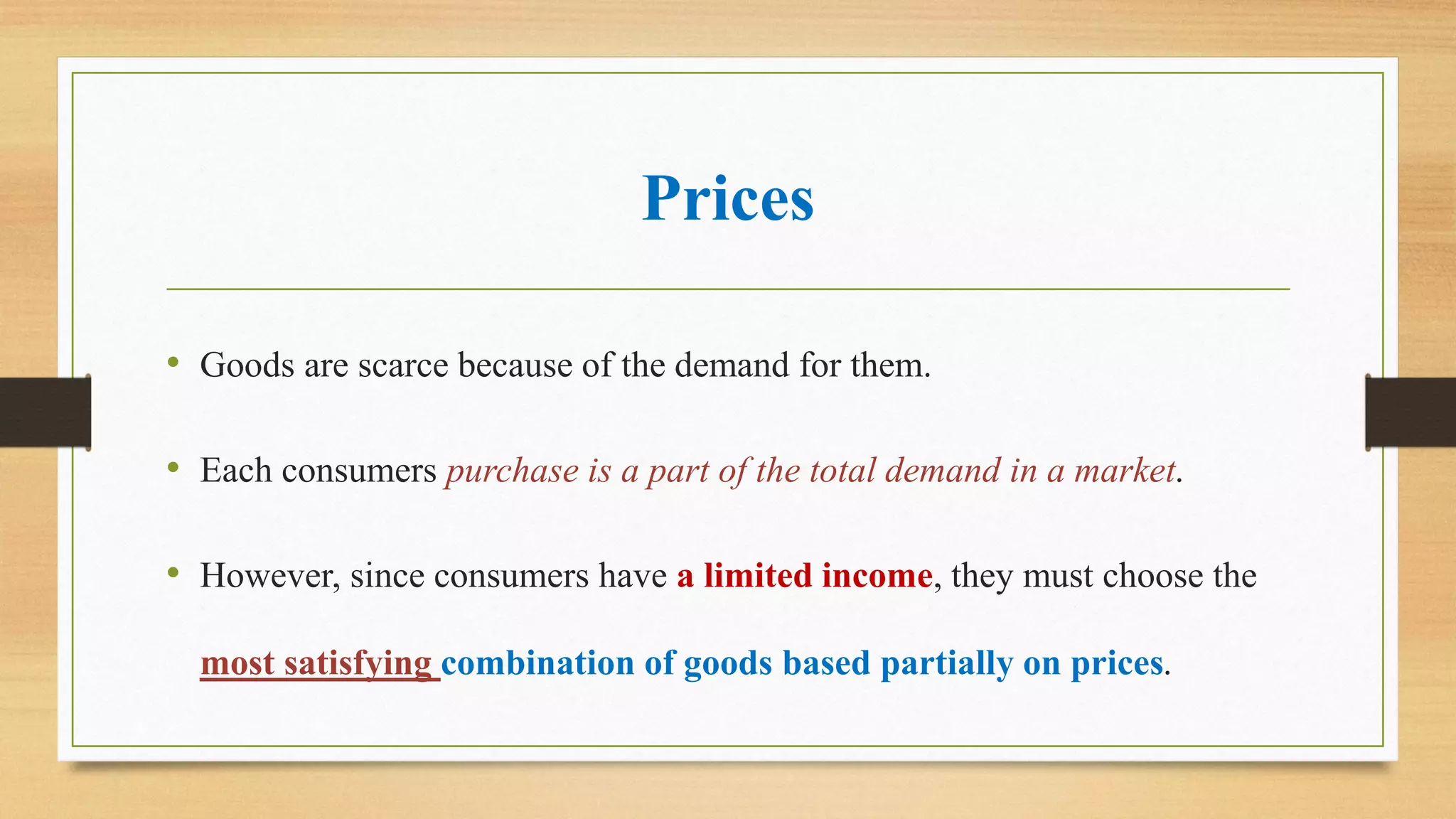 Prices
• Goods are scarce because of the demand for them.
• Each consumers purchase is a part of the total demand in a market.
• However, since consumers have a limited income, they must choose the
most satisfying combination of goods based partially on prices.
