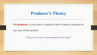 Producer’s Theory
• For producers, a lower price is needed in order to induce a consumer to
buy more of their product.
“If prices are lower then demand will be high”
 