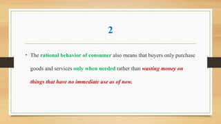 2
• The rational behavior of consumer also means that buyers only purchase
goods and services only when needed rather than wasting money on
things that have no immediate use as of now.
 