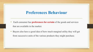Preferences Behaviour
• Each consumer has preferences for certain of the goods and services
that are available in the market.
• Buyers also have a good idea of how much marginal utility they will get
from successive units of the various products they might purchase.
 