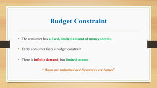 Budget Constraint
• The consumer has a fixed, limited amount of money income.
• Every consumer faces a budget constraint
• There is infinite demand, but limited income
“ Wants are unlimited and Resources are limited”
 