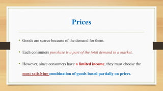 Prices
• Goods are scarce because of the demand for them.
• Each consumers purchase is a part of the total demand in a market.
• However, since consumers have a limited income, they must choose the
most satisfying combination of goods based partially on prices.
 