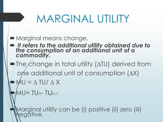 MARGINAL UTILITY
Marginal means change.
 It refers to the additional utility obtained due to
the consumption of an additional unit of a
commodity.
The change in total utility (∆TU) derived from
one additional unit of consumption (∆X)
MU = ∆ TU/ ∆ X
MU= TUn- Tun-1
Marginal utility can be (i) positive (ii) zero (iii)
negative.
 