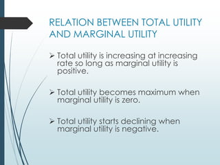 RELATION BETWEEN TOTAL UTILITY
AND MARGINAL UTILITY
➢ Total utility is increasing at increasing
rate so long as marginal utility is
positive.
➢ Total utility becomes maximum when
marginal utility is zero.
➢ Total utility starts declining when
marginal utility is negative.
 