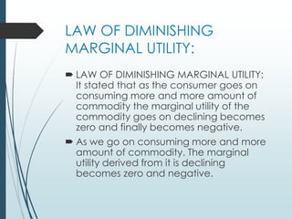 LAW OF DIMINISHING
MARGINAL UTILITY:
 LAW OF DIMINISHING MARGINAL UTILITY:
It stated that as the consumer goes on
consuming more and more amount of
commodity the marginal utility of the
commodity goes on declining becomes
zero and finally becomes negative.
 As we go on consuming more and more
amount of commodity. The marginal
utility derived from it is declining
becomes zero and negative.
 