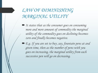 LAW OF DIMINISHING
MARGINAL UTILITY
It states that as the consumer goes on consuming
more and more amount of commodity the marginal
utility of the commodity goes on declining becomes
zero and finally becomes negative.
E.g. If you are set to buy ,say, fountain pens at and
given time, then as the number of pens with you
goes on increasing, the marginal utility from each
successive pen will go on decreasing.
 