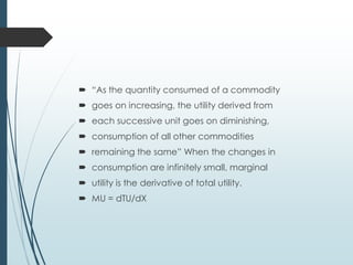  “As the quantity consumed of a commodity
 goes on increasing, the utility derived from
 each successive unit goes on diminishing,
 consumption of all other commodities
 remaining the same” When the changes in
 consumption are infinitely small, marginal
 utility is the derivative of total utility.
 MU = dTU/dX
 