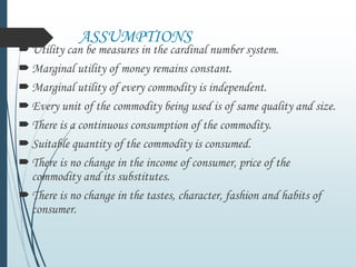 ASSUMPTIONS
Utility can be measures in the cardinal number system.
Marginal utility of money remains constant.
Marginal utility of every commodity is independent.
Every unit of the commodity being used is of same quality and size.
There is a continuous consumption of the commodity.
Suitable quantity of the commodity is consumed.
There is no change in the income of consumer, price of the
commodity and its substitutes.
There is no change in the tastes, character, fashion and habits of
consumer.
 
