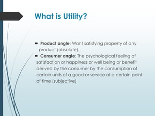 What is Utility?
 Product angle: Want satisfying property of any
product (absolute).
 Consumer angle: The psychological feeling of
satisfaction or happiness or well being or benefit
derived by the consumer by the consumption of
certain units of a good or service at a certain point
of time (subjective)
 