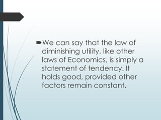 We can say that the law of
diminishing utility, like other
laws of Economics, is simply a
statement of tendency. It
holds good, provided other
factors remain constant.
 