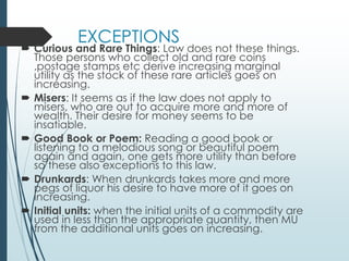 EXCEPTIONS
 Curious and Rare Things: Law does not these things.
Those persons who collect old and rare coins
,postage stamps etc derive increasing marginal
utility as the stock of these rare articles goes on
increasing.
 Misers: It seems as if the law does not apply to
misers, who are out to acquire more and more of
wealth. Their desire for money seems to be
insatiable.
 Good Book or Poem: Reading a good book or
listening to a melodious song or beautiful poem
again and again, one gets more utility than before
so these also exceptions to this law.
 Drunkards: When drunkards takes more and more
pegs of liquor his desire to have more of it goes on
increasing.
 Initial units: when the initial units of a commodity are
used in less than the appropriate quantity, then MU
from the additional units goes on increasing.
 