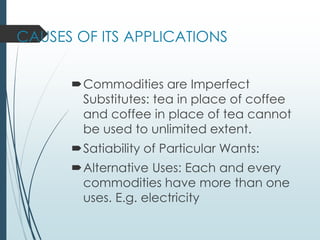 CAUSES OF ITS APPLICATIONS
Commodities are Imperfect
Substitutes: tea in place of coffee
and coffee in place of tea cannot
be used to unlimited extent.
Satiability of Particular Wants:
Alternative Uses: Each and every
commodities have more than one
uses. E.g. electricity
 