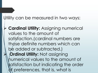 Utility can be measured in two ways:
➢ Cardinal Utility: Assigning numerical
values to the amount of
satisfaction.(cardinal numbers are
those definite numbers which can
be added or subtracted.)
➢ Ordinal Utility: Not assigning
numerical values to the amount of
satisfaction but indicating the order
of preferences, that is, what is
 