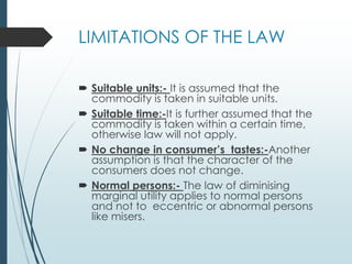 LIMITATIONS OF THE LAW
 Suitable units:- It is assumed that the
commodity is taken in suitable units.
 Suitable time:-It is further assumed that the
commodity is taken within a certain time,
otherwise law will not apply.
 No change in consumer’s tastes:-Another
assumption is that the character of the
consumers does not change.
 Normal persons:- The law of diminising
marginal utility applies to normal persons
and not to eccentric or abnormal persons
like misers.
 