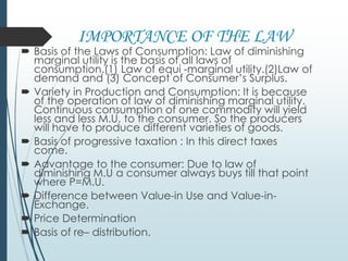 IMPORTANCE OF THE LAW
 Basis of the Laws of Consumption: Law of diminishing
marginal utility is the basis of all laws of
consumption.(1) Law of equi -marginal utility.(2)Law of
demand and (3) Concept of Consumer’s Surplus.
 Variety in Production and Consumption: It is because
of the operation of law of diminishing marginal utility.
Continuous consumption of one commodity will yield
less and less M.U. to the consumer. So the producers
will have to produce different varieties of goods.
 Basis of progressive taxation : In this direct taxes
come.
 Advantage to the consumer: Due to law of
diminishing M.U a consumer always buys till that point
where P=M.U.
 Difference between Value-in Use and Value-in-
Exchange.
 Price Determination
 Basis of re– distribution.
 