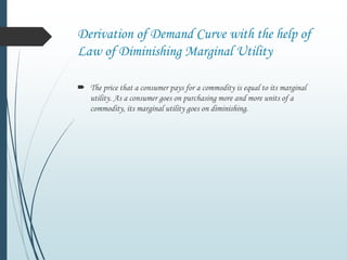 Derivation of Demand Curve with the help of
Law of Diminishing Marginal Utility
 The price that a consumer pays for a commodity is equal to its marginal
utility. As a consumer goes on purchasing more and more units of a
commodity, its marginal utility goes on diminishing.
 