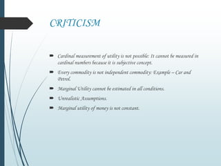 CRITICISM
 Cardinal measurement of utility is not possible: It cannot be measured in
cardinal numbers because it is subjective concept.
 Every commodity is not independent commodity: Example – Car and
Petrol.
 Marginal Utility cannot be estimated in all conditions.
 Unrealistic Assumptions.
 Marginal utility of money is not constant.
 