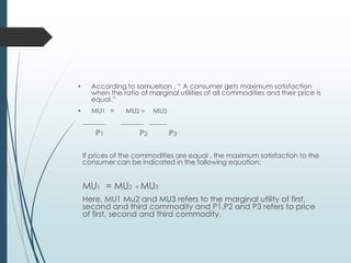 • According to samuelson , “ A consumer gets maximum satisfaction
when the ratio of marginal utilities of all commodities and their price is
equal.”
• MU1 = MU2 = MU3
________ ________ ______
P1 P2 P3
If prices of the commodities are equal , the maximum satisfaction to the
consumer can be indicated in the following equation:
MU1 = MU2 = MU3
Here, MU1 Mu2 and MU3 refers to the marginal utility of first,
second and third commodity and P1,P2 and P3 refers to price
of first, second and third commodity.
 