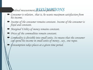 ASSUMPTIONS Cardinal measurement of utility is possible.
 Consumer is relation , that is, he wants maximum satisfaction from
his income.
 Income of the consumer remains constant. Income of the consumer is
fixed and constant.
 Marginal Utility of money remains constant.
 Prices of the commodities remain constant.
 Commodity is divisible into small units. Its means that the consumer
can spend his income in small units of money , say , one rupee.
 Consumption takes places at a given time period.
 