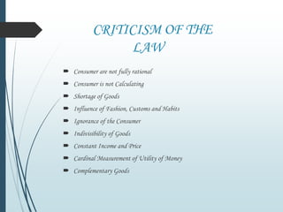 CRITICISM OF THE
LAW
 Consumer are not fully rational
 Consumer is not Calculating
 Shortage of Goods
 Influence of Fashion, Customs and Habits
 Ignorance of the Consumer
 Indivisibility of Goods
 Constant Income and Price
 Cardinal Measurement of Utility of Money
 Complementary Goods
 