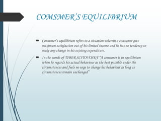 COMSMER’S EQUILIBRIUM
 Consumer’s equilibrium refers to a situation wherein a consumer gets
maximum satisfaction out of his limited income and he has no tendency to
make any change in his existing expenditure.
 In the words of TIBER SCITOVOSKY “A consumer is in equilibrium
when he regards his actual behaviour as the best possible under the
circumstances and feels no urge to change his behaviour as long as
circumstances remain unchanged”
 