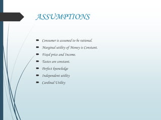 ASSUMPTIONS
 Consumer is assumed to be rational.
 Marginal utility of Money is Constant.
 Fixed price and Income.
 Tastes are constant.
 Perfect knowledge
 Independent utility
 Cardinal Utility
 