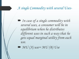 A single Commodity with several Uses-
 In case of a single commodity with
several uses, a consumer will be in
equilibrium when he distributes
different uses in such a way that he
gets equal marginal utility from each
use.
 MU (A) use= MU (B) Use
 