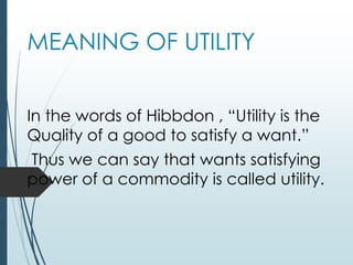 MEANING OF UTILITY
In the words of Hibbdon , “Utility is the
Quality of a good to satisfy a want.”
Thus we can say that wants satisfying
power of a commodity is called utility.
 