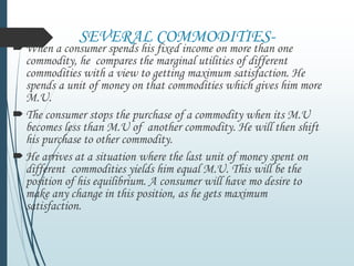 SEVERAL COMMODITIES-
When a consumer spends his fixed income on more than one
commodity, he compares the marginal utilities of different
commodities with a view to getting maximum satisfaction. He
spends a unit of money on that commodities which gives him more
M.U.
The consumer stops the purchase of a commodity when its M.U
becomes less than M.U of another commodity. He will then shift
his purchase to other commodity.
He arrives at a situation where the last unit of money spent on
different commodities yields him equal M.U. This will be the
position of his equilibrium. A consumer will have mo desire to
make any change in this position, as he gets maximum
satisfaction.
 