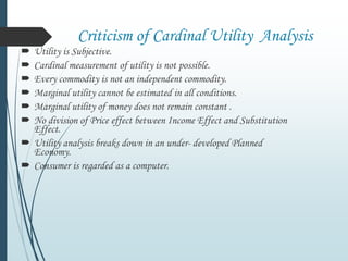 Criticism of Cardinal Utility Analysis
 Utility is Subjective.
 Cardinal measurement of utility is not possible.
 Every commodity is not an independent commodity.
 Marginal utility cannot be estimated in all conditions.
 Marginal utility of money does not remain constant .
 No division of Price effect between Income Effect and Substitution
Effect.
 Utility analysis breaks down in an under- developed Planned
Economy.
 Consumer is regarded as a computer.
 