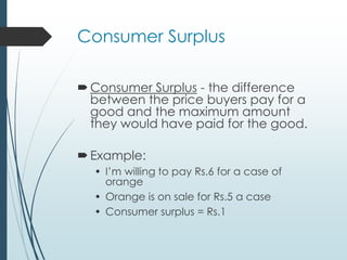 Consumer Surplus
Consumer Surplus - the difference
between the price buyers pay for a
good and the maximum amount
they would have paid for the good.
Example:
• I’m willing to pay Rs.6 for a case of
orange
• Orange is on sale for Rs.5 a case
• Consumer surplus = Rs.1
 