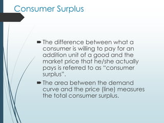 Consumer Surplus
The difference between what a
consumer is willing to pay for an
addition unit of a good and the
market price that he/she actually
pays is referred to as “consumer
surplus”.
The area between the demand
curve and the price (line) measures
the total consumer surplus.
 