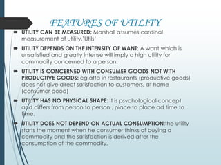 FEATURES OF UTILITY
 UTILITY CAN BE MEASURED: Marshall assumes cardinal
measurement of utility.’Utils’
 UTILITY DEPENDS ON THE INTENSITY OF WANT: A want which is
unsatisfied and greatly intense will imply a high utility for
commodity concerned to a person.
 UTILITY IS CONCERNED WITH CONSUMER GOODS NOT WITH
PRODUCTIVE GOODS: eg.atta in restaurants (productive goods)
does not give direct satisfaction to customers, at home
(consumer good)
 UTILITY HAS NO PHYSICAL SHAPE: It is psychological concept
and differs from person to person , place to place ad time to
time.
 UTILITY DOES NOT DEPEND ON ACTUAL CONSUMPTION:the utility
starts the moment when he consumer thinks of buying a
commodity and the satisfaction is derived after the
consumption of the commodity.
 